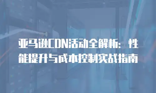 亚马逊CDN活动全解析：性能提升与成本控制实战指南