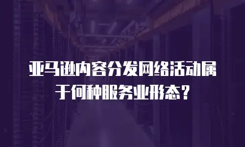 亚马逊内容分发网络活动属于何种服务业形态？