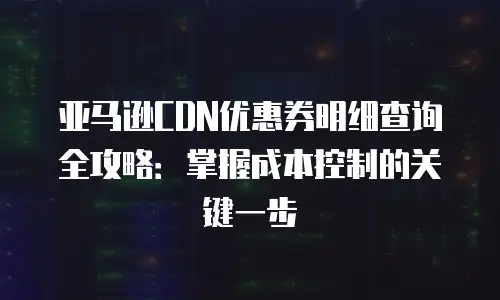亚马逊CDN优惠券明细查询全攻略：掌握成本控制的关键一步