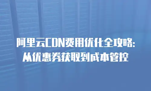 阿里云CDN费用优化全攻略：从优惠券获取到成本管控