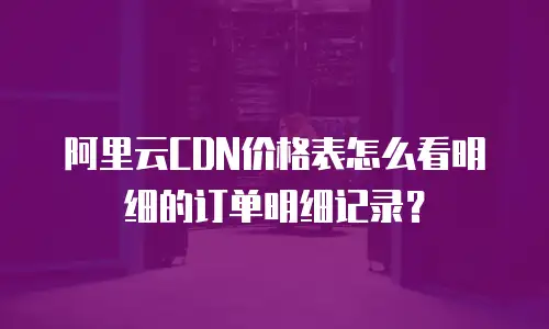 阿里云CDN价格表怎么看明细的订单明细记录？