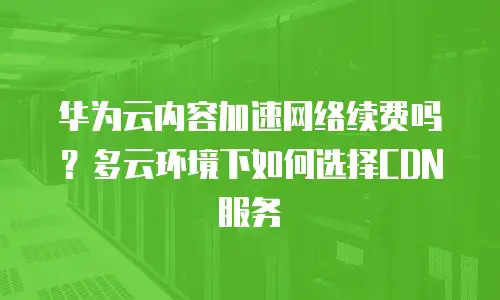 华为云内容加速网络续费吗？多云环境下如何选择CDN服务