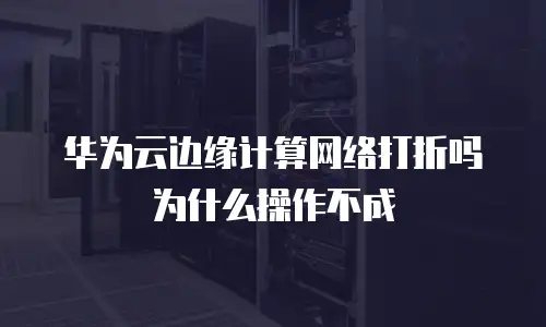 华为云边缘计算网络打折吗 为什么操作不成