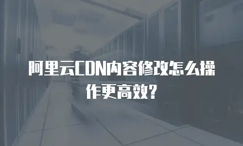 阿里云CDN内容修改怎么操作更高效？