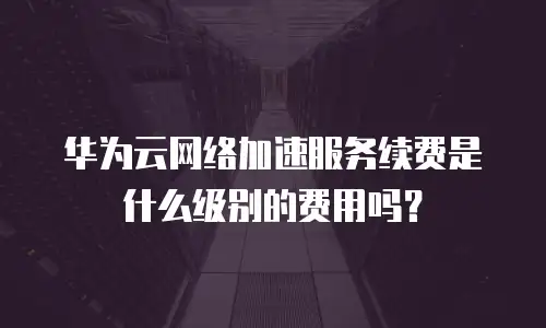 华为云网络加速服务续费是什么级别的费用吗？