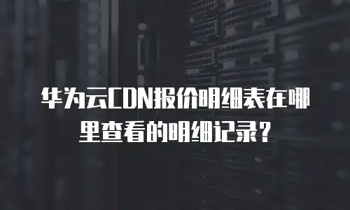 华为云CDN报价明细表在哪里查看的明细记录？