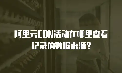 阿里云CDN活动在哪里查看记录的数据来源？