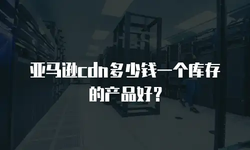 亚马逊cdn多少钱一个库存的产品好？