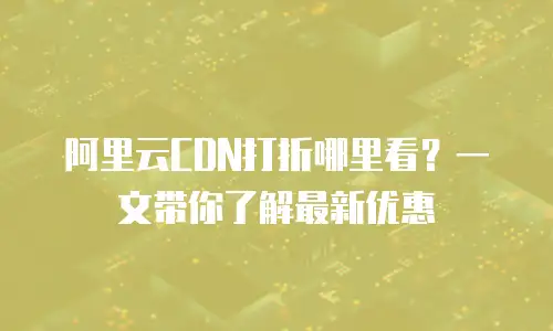 阿里云CDN打折哪里看？一文带你了解最新优惠