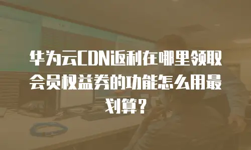 华为云CDN返利在哪里领取会员权益券的功能怎么用最划算？