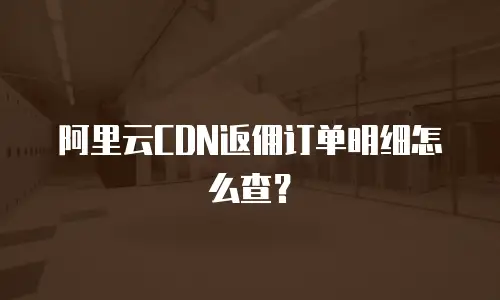 阿里云CDN返佣订单明细怎么查？
