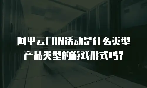 阿里云CDN活动是什么类型产品类型的游戏形式吗？