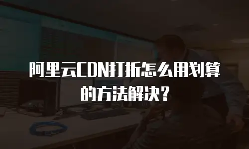 阿里云CDN打折怎么用划算的方法解决？