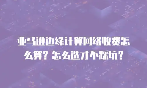 亚马逊边缘计算网络收费怎么算？怎么选才不踩坑？
