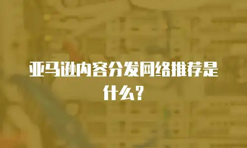 亚马逊内容分发网络推荐是什么？