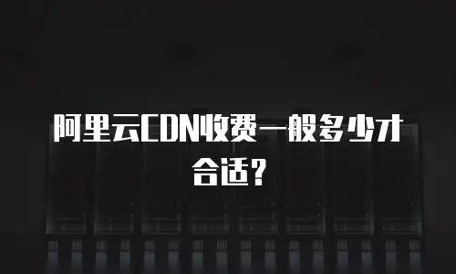 阿里云CDN收费一般多少才合适？