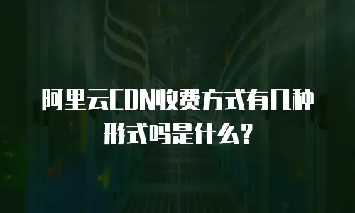 阿里云CDN收费方式有几种形式吗是什么？