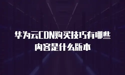 华为云CDN购买技巧有哪些内容是什么版本