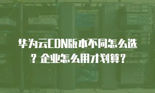 华为云CDN版本不同怎么选？企业怎么用才划算？