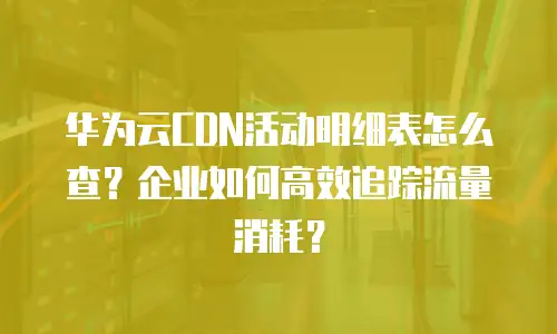 华为云CDN活动明细表怎么查？企业如何高效追踪流量消耗？
