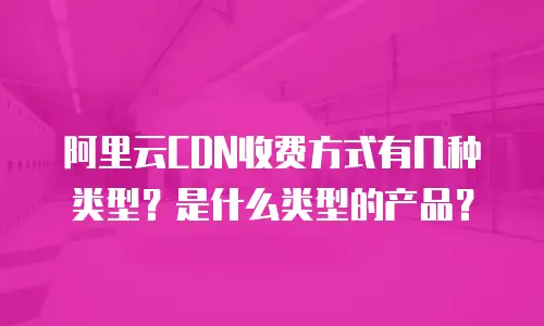 阿里云CDN收费方式有几种类型？是什么类型的产品？