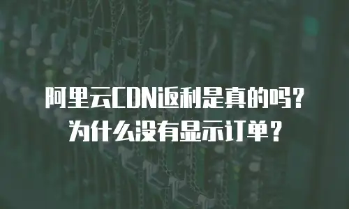 阿里云CDN返利是真的吗？为什么没有显示订单？