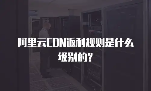 阿里云CDN返利规则是什么级别的？