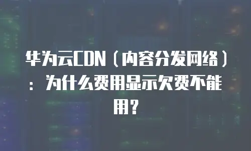 华为云CDN（内容分发网络）：为什么费用显示欠费不能用？
