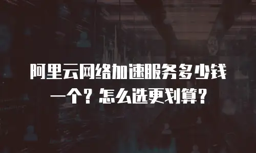 阿里云网络加速服务多少钱一个？怎么选更划算？