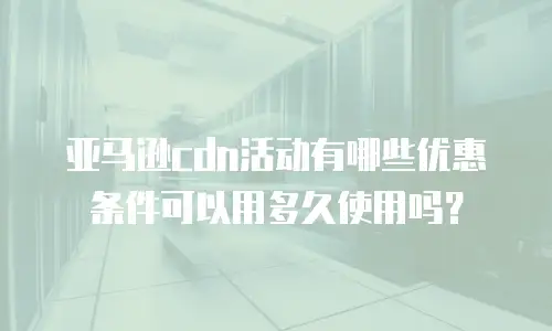 亚马逊cdn活动有哪些优惠条件可以用多久使用吗？