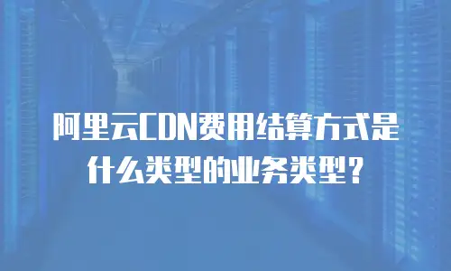 阿里云CDN费用结算方式是什么类型的业务类型？
