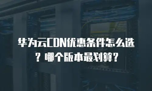 华为云CDN优惠条件怎么选？哪个版本最划算？
