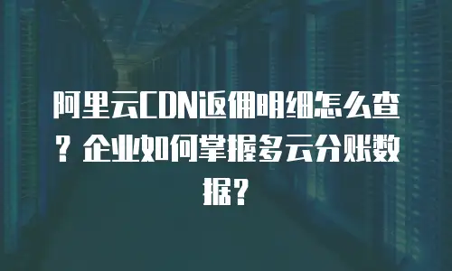 阿里云CDN返佣明细怎么查？企业如何掌握多云分账数据？