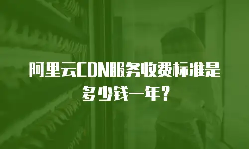 阿里云CDN服务收费标准是多少钱一年？
