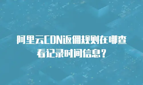 阿里云CDN返佣规则在哪查看记录时间信息？