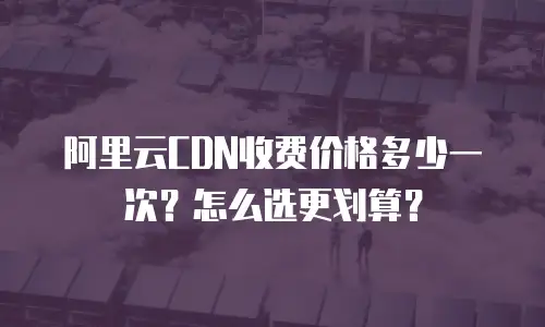 阿里云CDN收费价格多少一次？怎么选更划算？