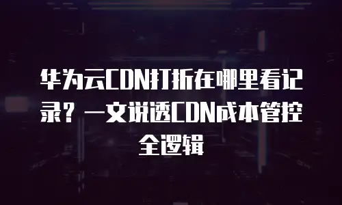 华为云CDN打折在哪里看记录？一文说透CDN成本管控全逻辑