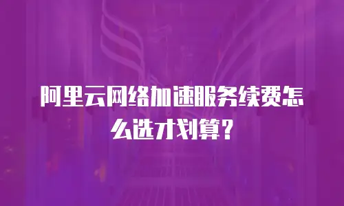 阿里云网络加速服务续费怎么选才划算？
