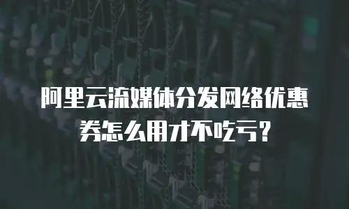 阿里云流媒体分发网络优惠券怎么用才不吃亏？
