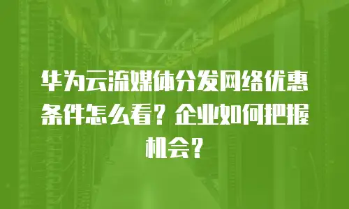 华为云流媒体分发网络优惠条件怎么看？企业如何把握机会？