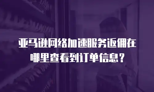 亚马逊网络加速服务返佣在哪里查看到订单信息？