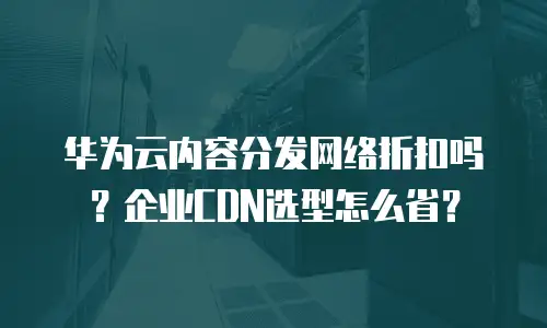 华为云内容分发网络折扣吗？企业CDN选型怎么省？