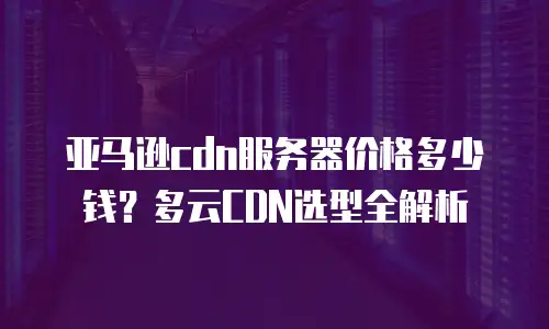 亚马逊cdn服务器价格多少钱？多云CDN选型全解析