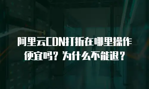 阿里云CDN打折在哪里操作便宜吗？为什么不能退？