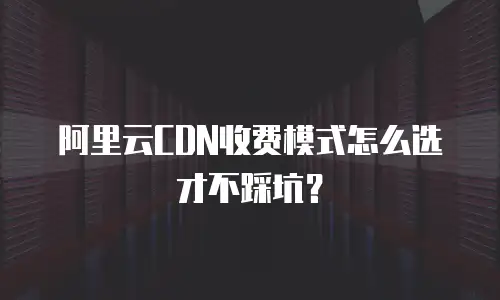 阿里云CDN收费模式怎么选才不踩坑？