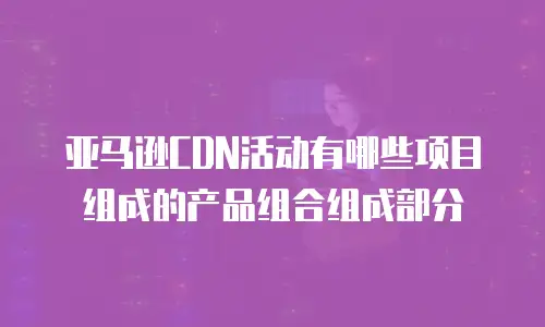 亚马逊CDN活动有哪些项目组成的产品组合组成部分