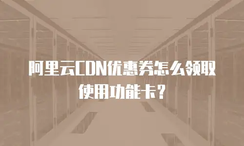 阿里云CDN优惠券怎么领取使用功能卡？