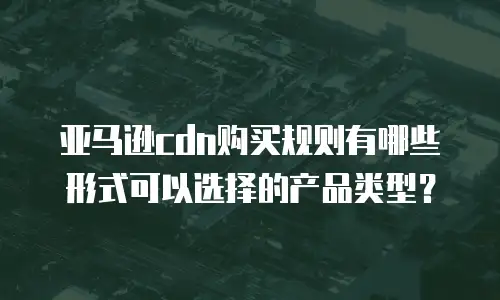 亚马逊cdn购买规则有哪些形式可以选择的产品类型？