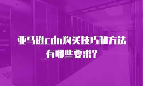 亚马逊cdn购买技巧和方法有哪些要求？