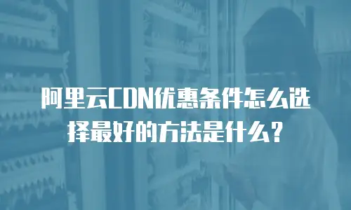 阿里云CDN优惠条件怎么选择最好的方法是什么？
